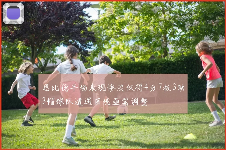 恩比德半场表现惨淡仅得4分7板3助3帽球队遭遇困境亟需调整