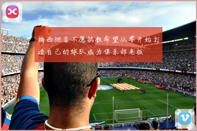 梅西坦言不愿执教希望从零开始打造自己的球队成为俱乐部老板