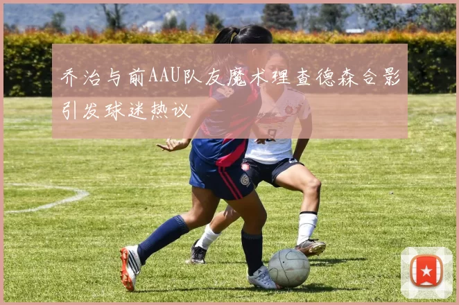 乔治与前AAU队友魔术理查德森合影引发球迷热议