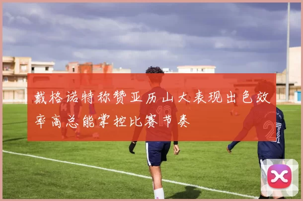 戴格诺特称赞亚历山大表现出色效率高总能掌控比赛节奏