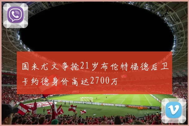 国米尤文争抢21岁布伦特福德后卫卡约德身价高达2700万