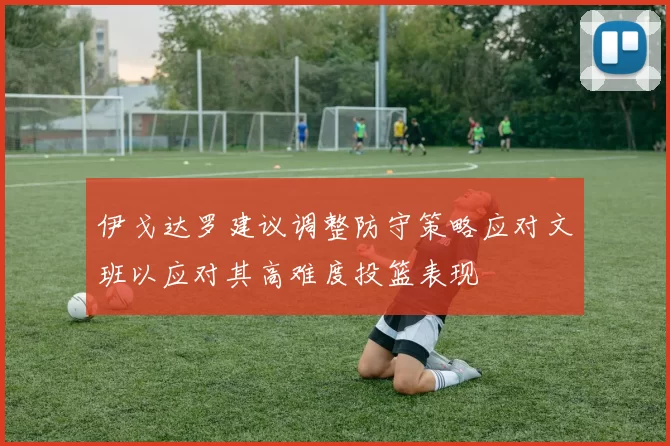 伊戈达罗建议调整防守策略应对文班以应对其高难度投篮表现