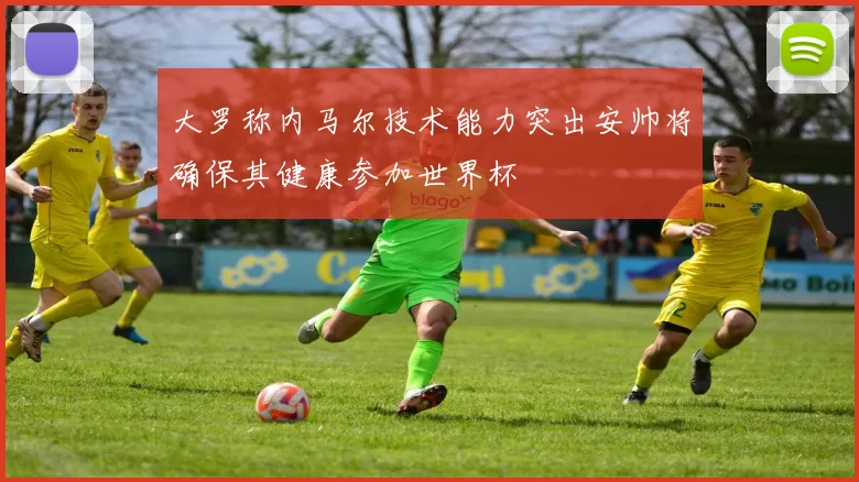 大罗称内马尔技术能力突出安帅将确保其健康参加世界杯