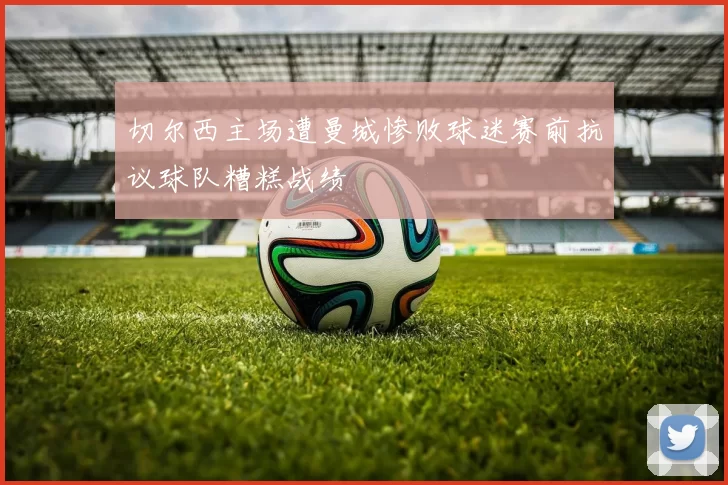 切尔西主场遭曼城惨败球迷赛前抗议球队糟糕战绩