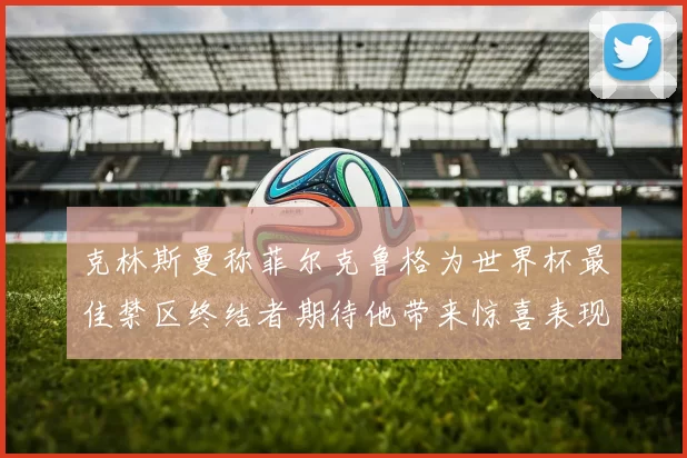 克林斯曼称菲尔克鲁格为世界杯最佳禁区终结者期待他带来惊喜表现