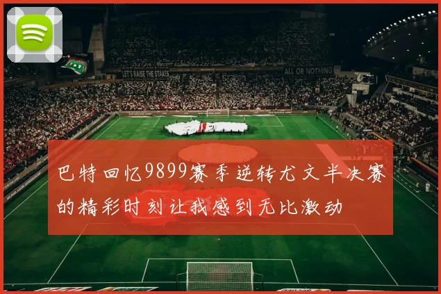 巴特回忆9899赛季逆转尤文半决赛的精彩时刻让我感到无比激动