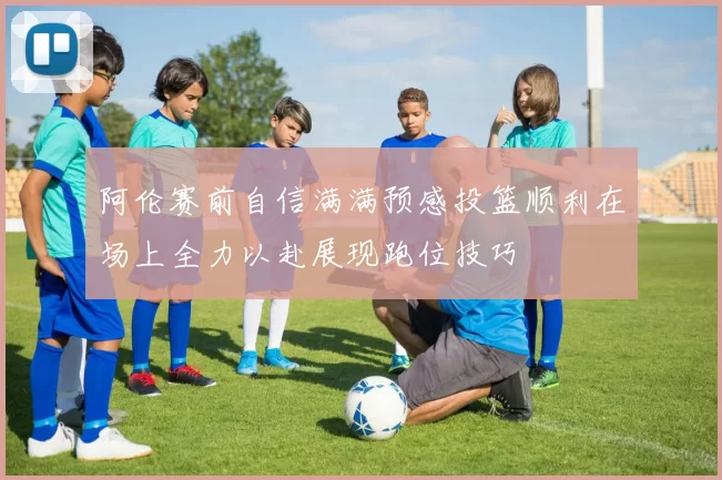 阿伦赛前自信满满预感投篮顺利在场上全力以赴展现跑位技巧