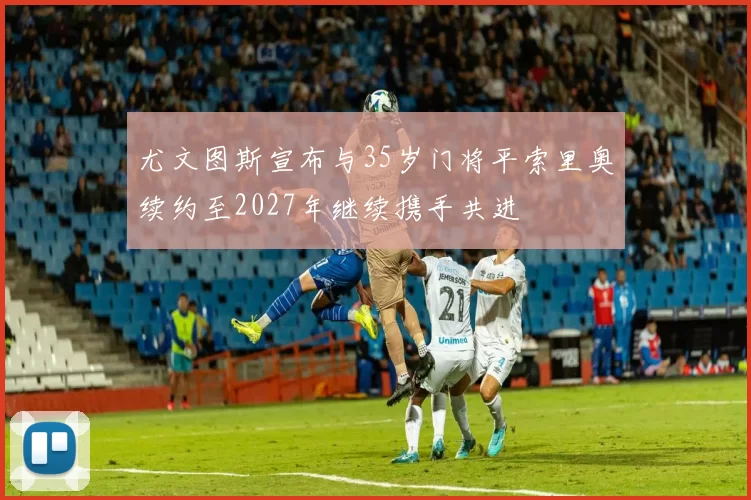 尤文图斯宣布与35岁门将平索里奥续约至2027年继续携手共进
