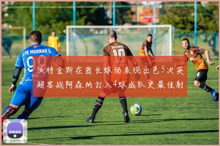 沃特金斯在酋长球场表现出色5次英超客战阿森纳打入4球成队史最佳射手
