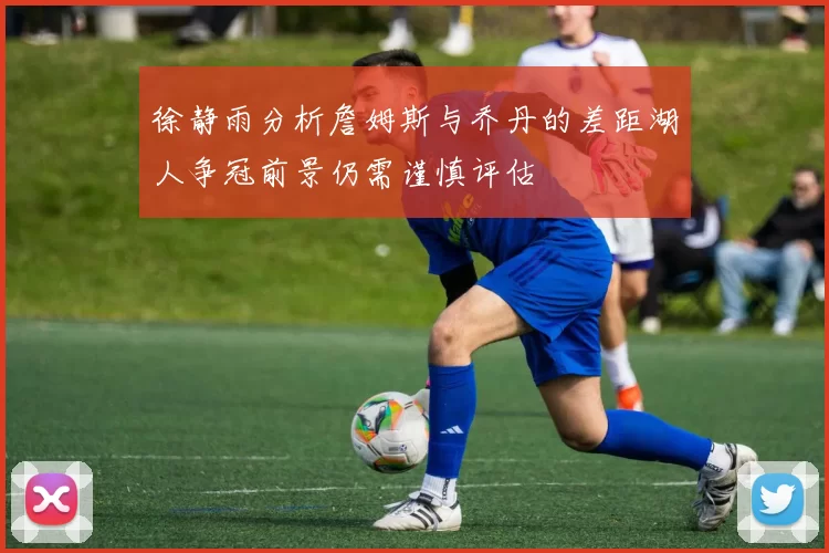 徐静雨分析詹姆斯与乔丹的差距湖人争冠前景仍需谨慎评估