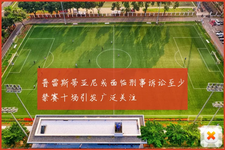 普雷斯蒂亚尼或面临刑事诉讼至少禁赛十场引发广泛关注