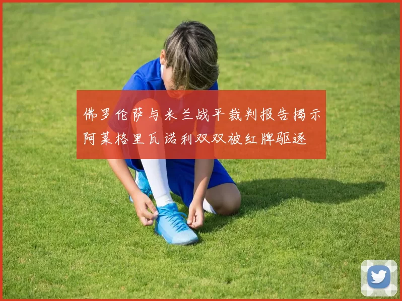 佛罗伦萨与米兰战平裁判报告揭示阿莱格里瓦诺利双双被红牌驱逐