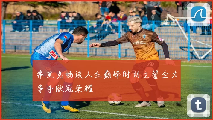 弗里克畅谈人生巅峰时刻立誓全力争夺欧冠荣耀