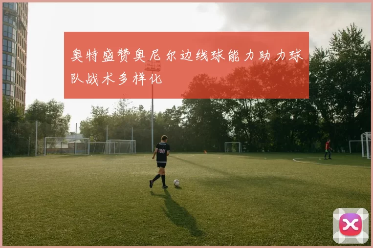 奥特盛赞奥尼尔边线球能力助力球队战术多样化