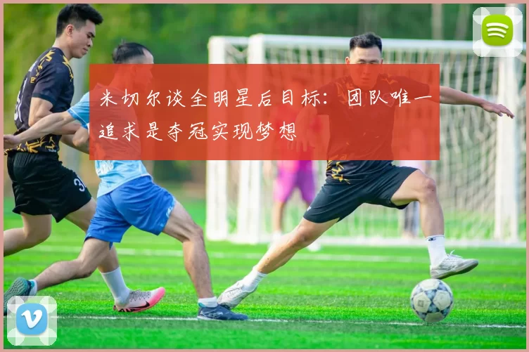 米切尔谈全明星后目标：团队唯一追求是夺冠实现梦想